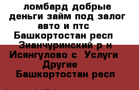 ломбард добрые деньги.займ под залог авто и птс - Башкортостан респ., Зианчуринский р-н, Исянгулово с. Услуги » Другие   . Башкортостан респ.